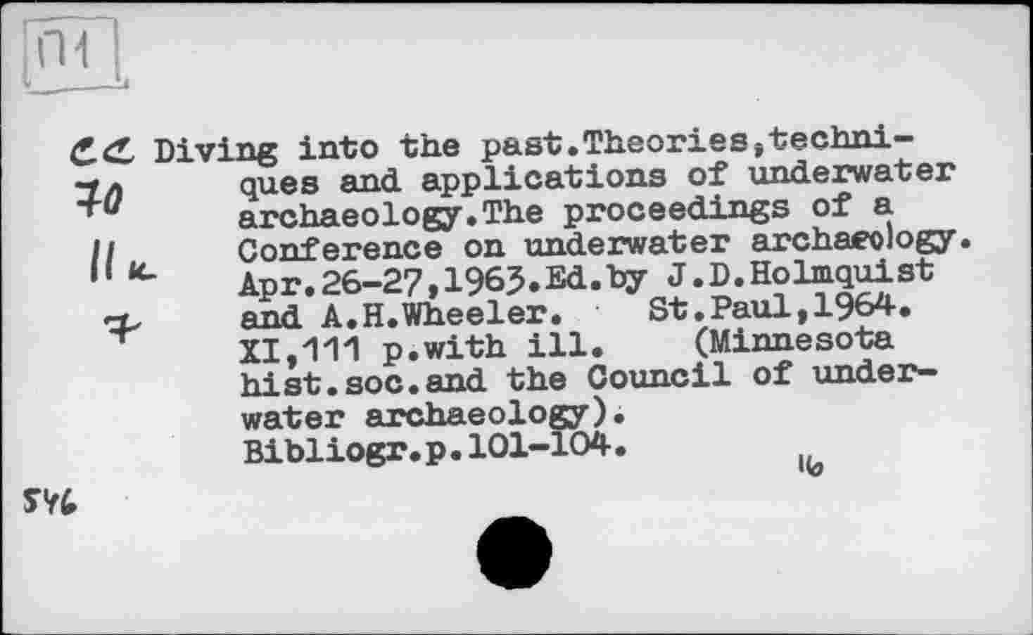 ﻿П1
Diving into the past.Theories»techni-
ques and. applications of underwater archaeology.The proceedings of a Conference on underwater archaeology. Apr.26-27,1965.Ed.Dy J.D.Holmquist and A.H.Wheeler.	St.Paul,1964.
XI,111 p.with ill. (Minnesota hist.soc.and the Council of underwater archaeology). Bibliogr.p.101-104.

«ö